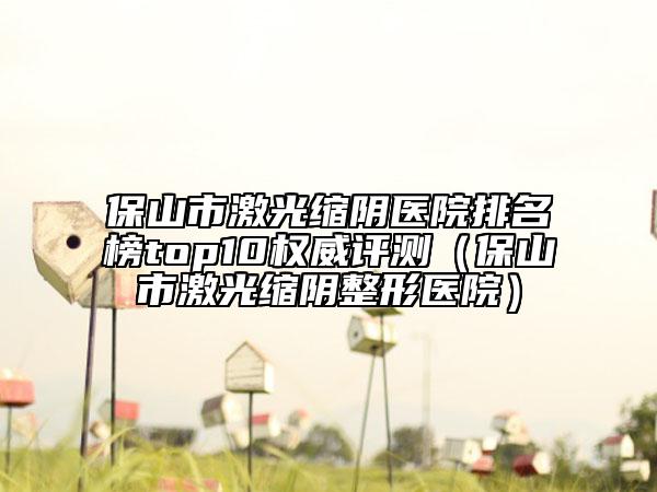 保山市激光縮陰醫(yī)院排名榜top10權(quán)威評測（保山市激光縮陰整形醫(yī)院）
