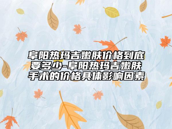 阜陽(yáng)熱瑪吉嫩膚價(jià)格到底要多少-阜陽(yáng)熱瑪吉嫩膚手術(shù)的價(jià)格具體影響因素