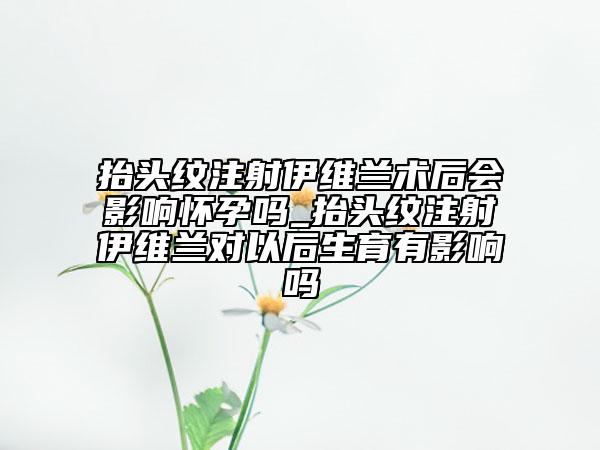 抬頭紋注射伊維蘭術(shù)后會影響懷孕嗎_抬頭紋注射伊維蘭對以后生育有影響嗎