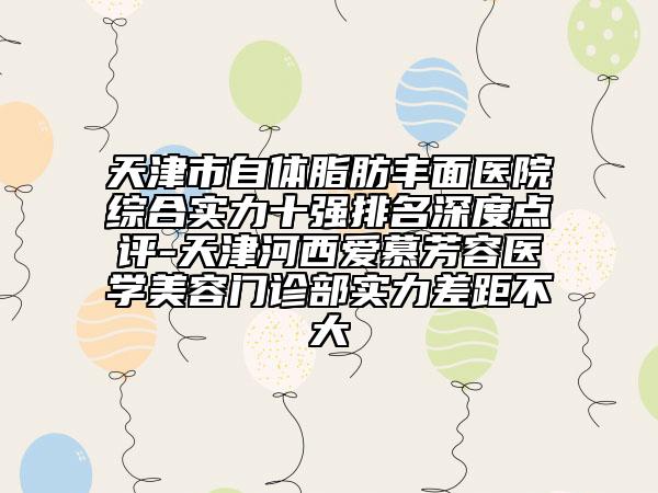 天津市自體脂肪豐面醫(yī)院綜合實(shí)力十強(qiáng)排名深度點(diǎn)評-天津河西愛慕芳容醫(yī)學(xué)美容門診部實(shí)力差距不大