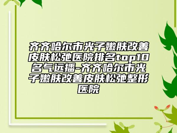 齊齊哈爾市光子嫩膚改善皮膚松弛醫(yī)院排名top10名氣遠(yuǎn)播-齊齊哈爾市光子嫩膚改善皮膚松弛整形醫(yī)院