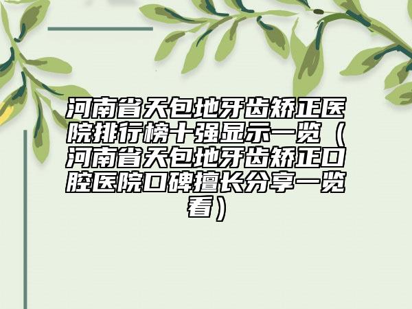 河南省天包地牙齒矯正醫(yī)院排行榜十強(qiáng)顯示一覽（河南省天包地牙齒矯正口腔醫(yī)院口碑擅長分享一覽看）
