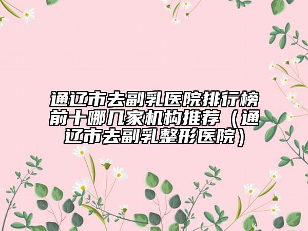 通遼市去副乳醫(yī)院排行榜前十哪幾家機構推薦（通遼市去副乳整形醫(yī)院）