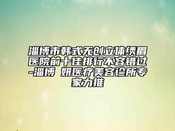 淄博市韓式無創(chuàng)立體繡眉醫(yī)院前十佳排行不容錯過-淄博媄妍醫(yī)療美容診所專家力推