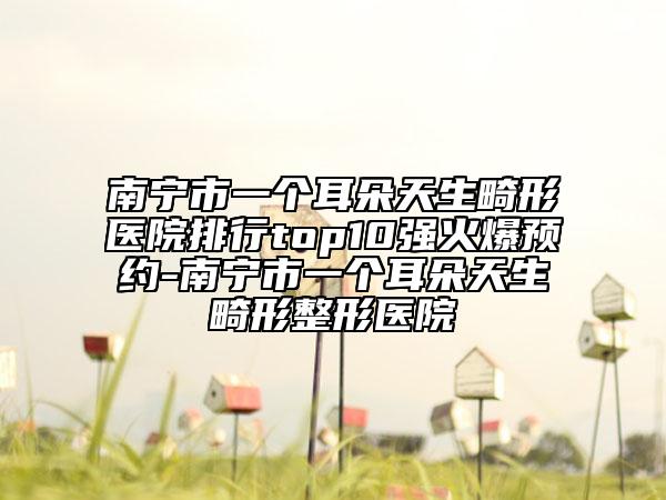 南寧市一個耳朵天生畸形醫(yī)院排行top10強火爆預(yù)約-南寧市一個耳朵天生畸形整形醫(yī)院