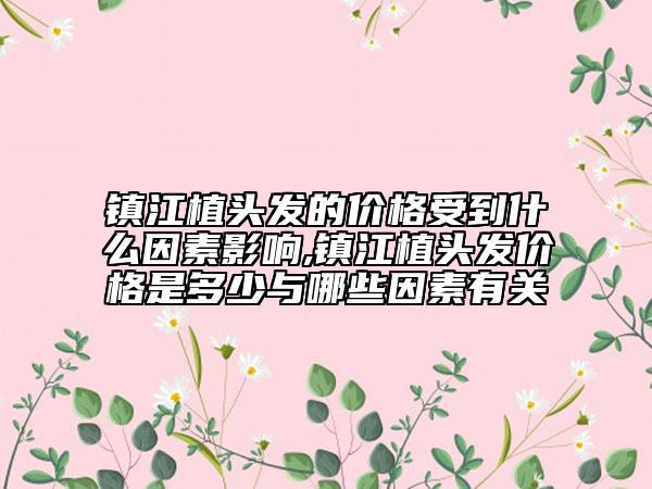 鎮(zhèn)江植頭發(fā)的價格受到什么因素影響,鎮(zhèn)江植頭發(fā)價格是多少與哪些因素有關(guān)