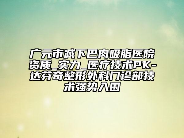 廣元市減下巴肉吸脂醫(yī)院資質(zhì)_實(shí)力_醫(yī)療技術(shù)PK-達(dá)芬奇整形外科門診部技術(shù)強(qiáng)勢(shì)入圍