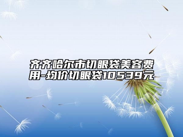 齊齊哈爾市切眼袋美容費用-均價切眼袋10539元