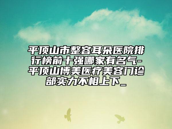 平頂山市整容耳朵醫(yī)院排行榜前十強哪家有名氣-平頂山博美醫(yī)療美容門診部實力不相上下_