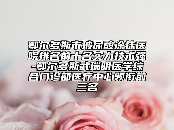 鄂爾多斯市玻尿酸涂抹醫(yī)院排名前十名實力技術強-鄂爾多斯武瑞明醫(yī)學綜合門診部醫(yī)療中心領銜前三名