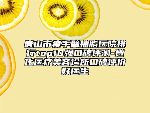 唐山市瘦手臂抽脂醫(yī)院排行top10強口碑評測-遵化醫(yī)療美容診所口碑評價好醫(yī)生