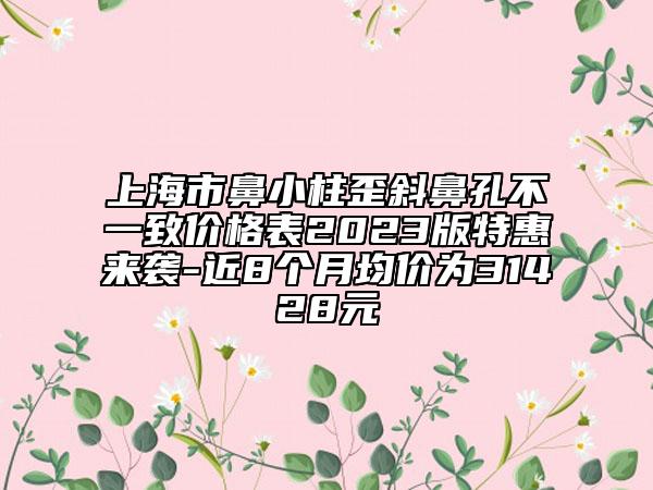 上海市鼻小柱歪斜鼻孔不一致價(jià)格表2023版特惠來(lái)襲-近8個(gè)月均價(jià)為31428元