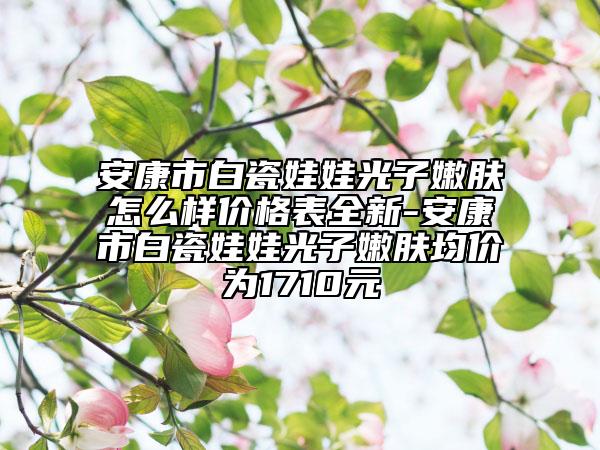 安康市白瓷娃娃光子嫩膚怎么樣價(jià)格表全新-安康市白瓷娃娃光子嫩膚均價(jià)為1710元