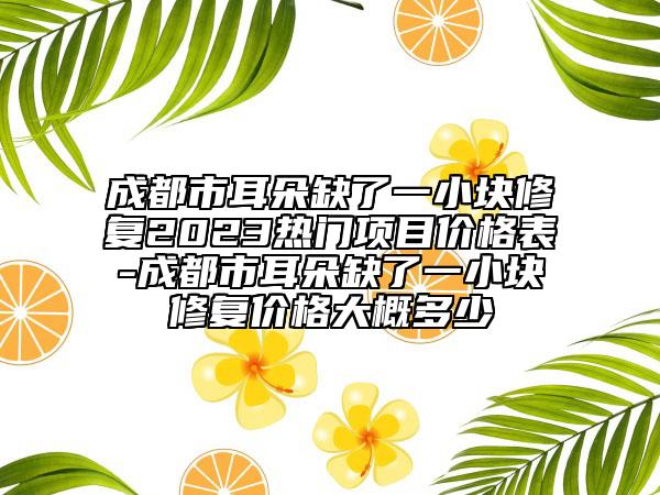 成都市耳朵缺了一小塊修復(fù)2023熱門項目價格表-成都市耳朵缺了一小塊修復(fù)價格大概多少