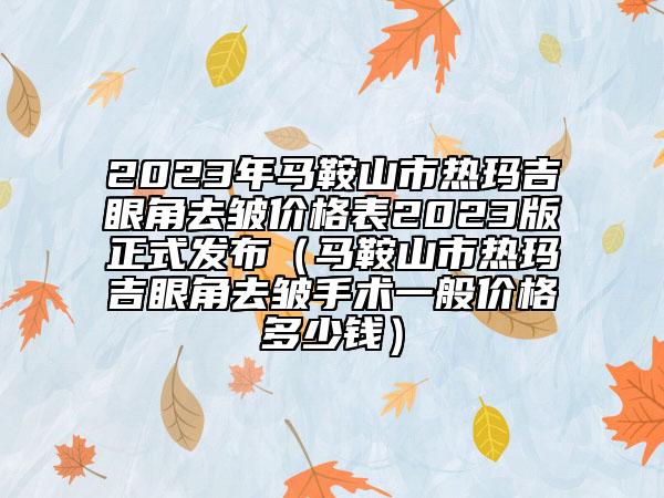 2023年馬鞍山市熱瑪吉眼角去皺價(jià)格表2023版正式發(fā)布（馬鞍山市熱瑪吉眼角去皺手術(shù)一般價(jià)格多少錢(qián)）