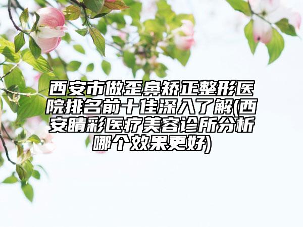 西安市做歪鼻矯正整形醫(yī)院排名前十佳深入了解(西安睛彩醫(yī)療美容診所分析哪個(gè)效果更好)