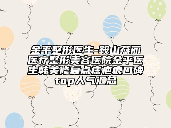 金平整形醫(yī)生-鞍山燕麗醫(yī)療整形美容醫(yī)院金平醫(yī)生韓美修復點痣疤痕口碑top人氣匯總