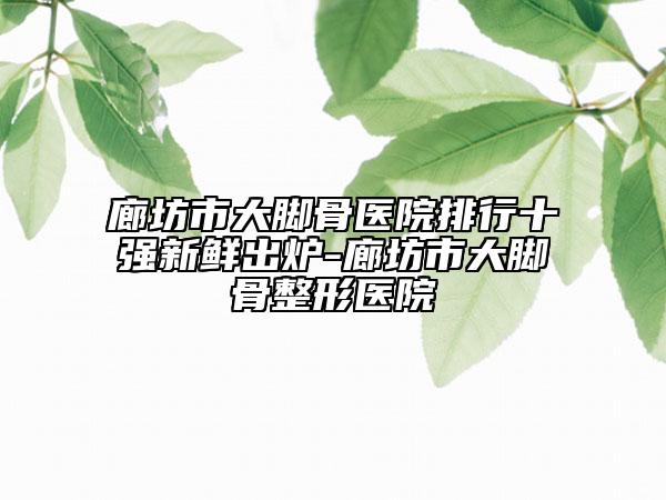 廊坊市大腳骨醫(yī)院排行十強新鮮出爐-廊坊市大腳骨整形醫(yī)院