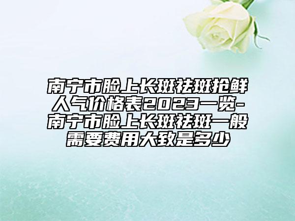 南寧市臉上長斑祛斑搶鮮人氣價(jià)格表2023一覽-南寧市臉上長斑祛斑一般需要費(fèi)用大致是多少