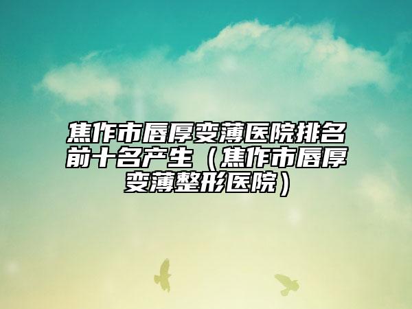 焦作市唇厚變薄醫(yī)院排名前十名產生（焦作市唇厚變薄整形醫(yī)院）