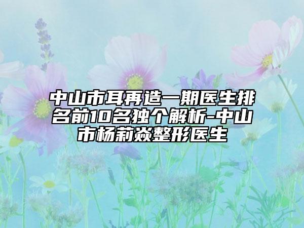 中山市耳再造一期醫(yī)生排名前10名獨個解析-中山市楊莉焱整形醫(yī)生