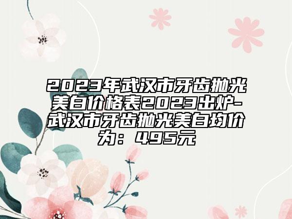 2023年武漢市牙齒拋光美白價(jià)格表2023出爐-武漢市牙齒拋光美白均價(jià)為：495元