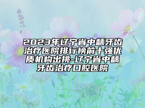 2023年遼寧省中齲牙齒治療醫(yī)院排行榜前十強優(yōu)質(zhì)機構(gòu)出挑-遼寧省中齲牙齒治療口腔醫(yī)院