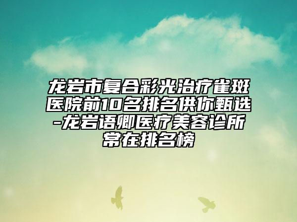 龍巖市復合彩光治療雀斑醫(yī)院前10名排名供你甄選-龍巖語卿醫(yī)療美容診所常在排名榜