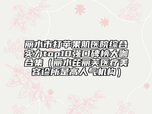 麗水市打蘋果肌醫(yī)院綜合實(shí)力top10強(qiáng)口碑榜大咖合集（麗水芘麗芙醫(yī)療美容診所是高人氣機(jī)構(gòu)）