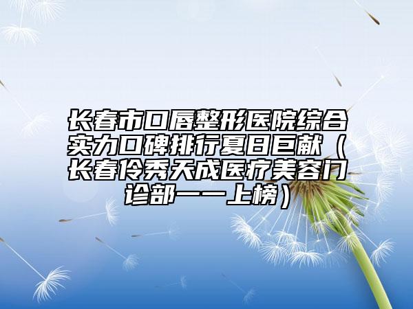 長春市口唇整形醫(yī)院綜合實力口碑排行夏日巨獻（長春伶秀天成醫(yī)療美容門診部一一上榜）