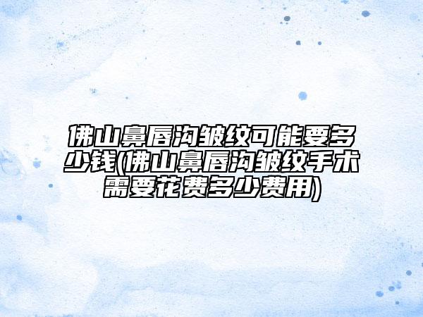 佛山鼻唇溝皺紋可能要多少錢(佛山鼻唇溝皺紋手術(shù)需要花費多少費用)