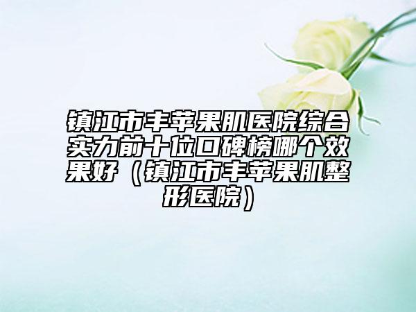鎮(zhèn)江市豐蘋(píng)果肌醫(yī)院綜合實(shí)力前十位口碑榜哪個(gè)效果好（鎮(zhèn)江市豐蘋(píng)果肌整形醫(yī)院）