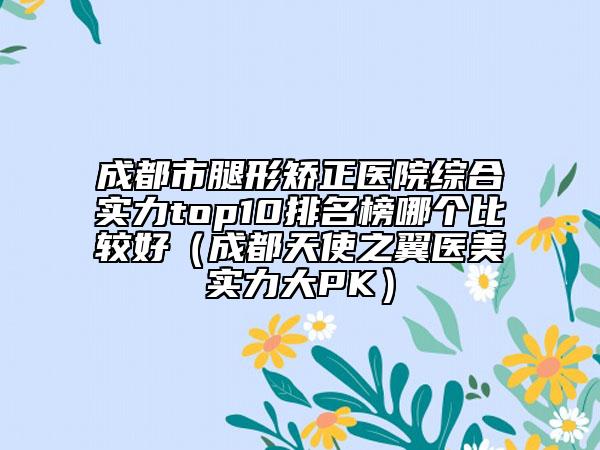 成都市腿形矯正醫(yī)院綜合實(shí)力top10排名榜哪個比較好（成都天使之翼醫(yī)美實(shí)力大PK）