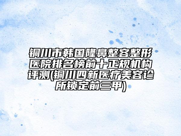 銅川市韓國隆鼻整容整形醫(yī)院排名榜前十正規(guī)機(jī)構(gòu)評(píng)測(cè)(銅川四新醫(yī)療美容診所鎖定前三甲)