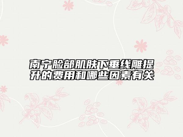 南寧臉部肌膚下垂線雕提升的費用和哪些因素有關