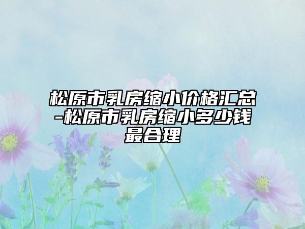 松原市乳房縮小價(jià)格匯總-松原市乳房縮小多少錢(qián)最合理