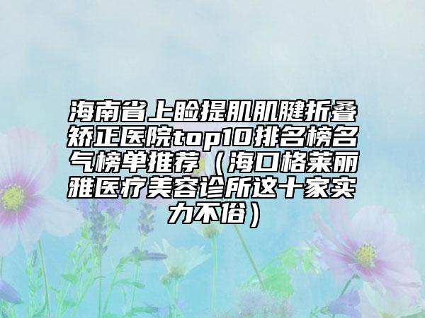 海南省上瞼提肌肌腱折疊矯正醫(yī)院top10排名榜名氣榜單推薦（海口格萊麗雅醫(yī)療美容診所這十家實(shí)力不俗）
