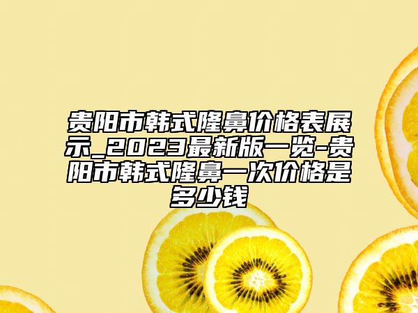 貴陽(yáng)市韓式隆鼻價(jià)格表展示_2023最新版一覽-貴陽(yáng)市韓式隆鼻一次價(jià)格是多少錢(qián)