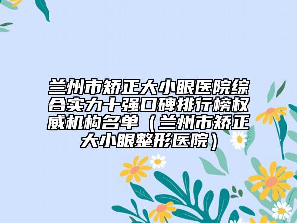 蘭州市矯正大小眼醫(yī)院綜合實力十強口碑排行榜權(quán)威機構(gòu)名單（蘭州市矯正大小眼整形醫(yī)院）