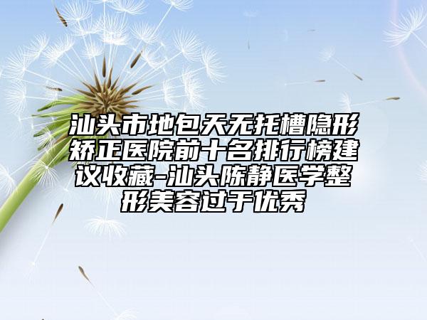 汕頭市地包天無托槽隱形矯正醫(yī)院前十名排行榜建議收藏-汕頭陳靜醫(yī)學(xué)整形美容過于優(yōu)秀
