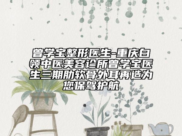 曾學(xué)寶整形醫(yī)生-重慶白領(lǐng)中醫(yī)美容診所曾學(xué)寶醫(yī)生三期肋軟骨外耳再造為您保駕護航