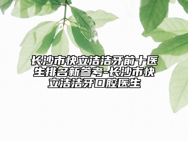 長(zhǎng)沙市快立潔潔牙前十醫(yī)生排名新參考-長(zhǎng)沙市快立潔潔牙口腔醫(yī)生