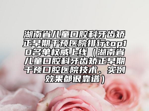 湖南省兒童口腔科牙齒矯正早期干預(yù)醫(yī)院排行top10名單權(quán)威上線（湖南省兒童口腔科牙齒矯正早期干預(yù)口腔醫(yī)院技術(shù)、實(shí)例效果都很靠譜）