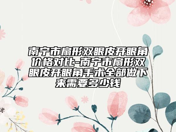 南寧市扇形雙眼皮開(kāi)眼角價(jià)格對(duì)比-南寧市扇形雙眼皮開(kāi)眼角手術(shù)全部做下來(lái)需要多少錢(qián)