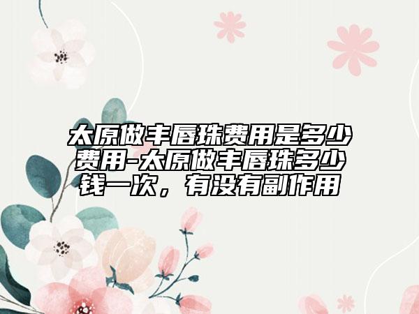 太原做豐唇珠費用是多少費用-太原做豐唇珠多少錢一次，有沒有副作用