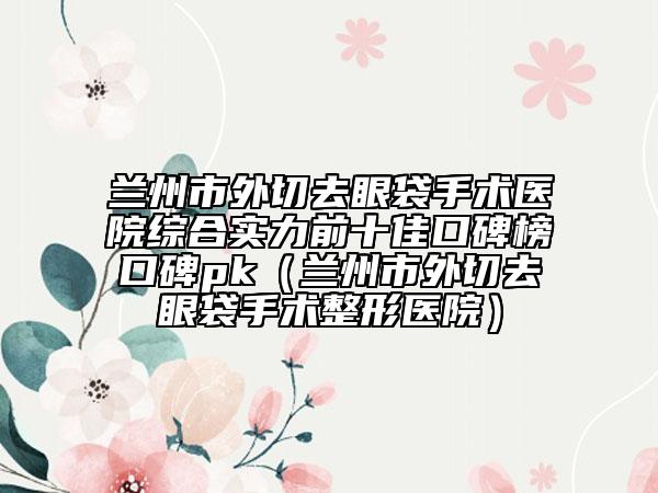 蘭州市外切去眼袋手術(shù)醫(yī)院綜合實(shí)力前十佳口碑榜口碑pk（蘭州市外切去眼袋手術(shù)整形醫(yī)院）