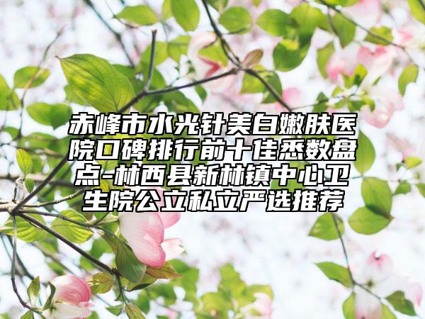 赤峰市水光針美白嫩膚醫(yī)院口碑排行前十佳悉數(shù)盤點-林西縣新林鎮(zhèn)中心衛(wèi)生院公立私立嚴(yán)選推薦