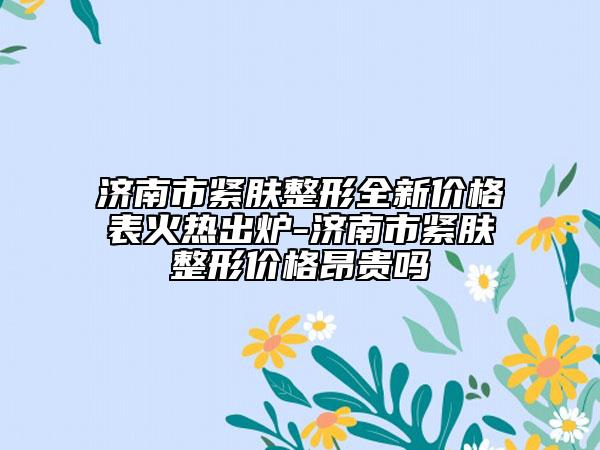 濟(jì)南市緊膚整形全新價格表火熱出爐-濟(jì)南市緊膚整形價格昂貴嗎