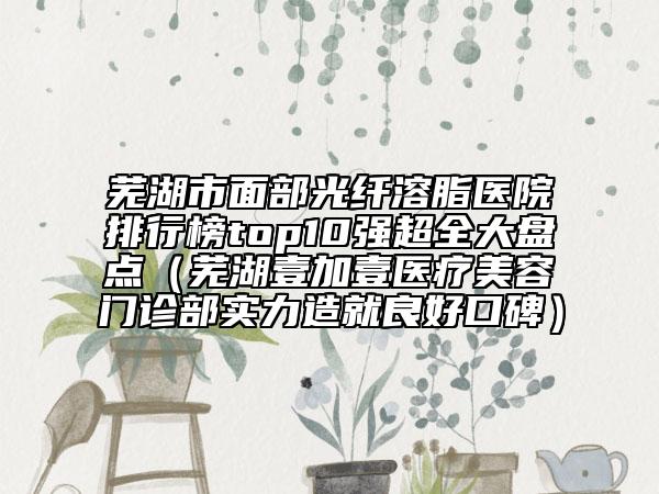 蕪湖市面部光纖溶脂醫(yī)院排行榜top10強超全大盤點（蕪湖壹加壹醫(yī)療美容門診部實力造就良好口碑）