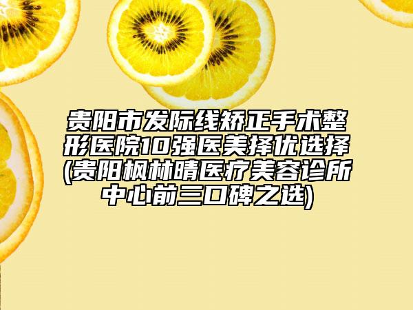 貴陽市發(fā)際線矯正手術(shù)整形醫(yī)院10強醫(yī)美擇優(yōu)選擇(貴陽楓林晴醫(yī)療美容診所中心前三口碑之選)